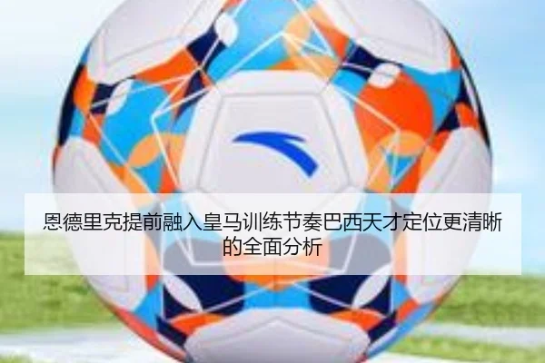 恩德里克提前融入皇马训练节奏巴西天才定位更清晰的全面分析